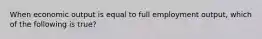 When economic output is equal to full employment output, which of the following is true?