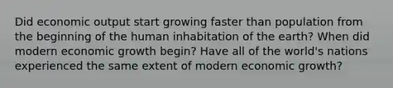 Did economic output start growing faster than population from the beginning of the human inhabitation of the earth? When did modern economic growth begin? Have all of the world's nations experienced the same extent of modern economic growth?