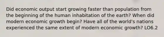 Did economic output start growing faster than population from the beginning of the human inhabitation of the earth? When did modern economic growth begin? Have all of the world's nations experienced the same extent of modern economic growth? LO6.2