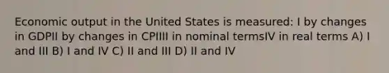 Economic output in the United States is measured: I by changes in GDPII by changes in CPIIII in nominal termsIV in real terms A) I and III B) I and IV C) II and III D) II and IV