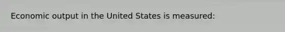 Economic output in the United States is measured: