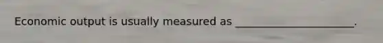 Economic output is usually measured as ______________________.