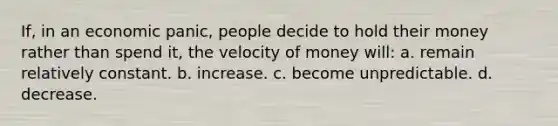 If, in an economic panic, people decide to hold their money rather than spend it, the velocity of money will: a. remain relatively constant. b. increase. c. become unpredictable. d. decrease.