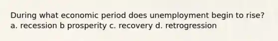 During what economic period does unemployment begin to rise? a. recession b prosperity c. recovery d. retrogression