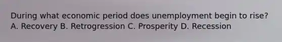 During what economic period does unemployment begin to rise? A. Recovery B. Retrogression C. Prosperity D. Recession