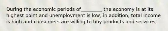 During the economic periods of_________ the economy is at its highest point and unemployment is low, in addition, total income is high and consumers are willing to buy products and services.