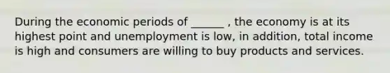 During the economic periods of ______ , the economy is at its highest point and unemployment is low, in addition, total income is high and consumers are willing to buy products and services.