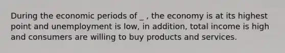 During the economic periods of _ , the economy is at its highest point and unemployment is low, in addition, total income is high and consumers are willing to buy products and services.