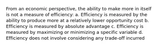 From an economic perspective, the ability to make more in itself is not a measure of efficiency: a. Efficiency is measured by the ability to produce more at a relatively lower opportunity cost b. Efficiency is measured by absolute advantage c. Efficiency is measured by maximizing or minimizing a specific variable d. Efficiency does not involve considering any trade-off incurred