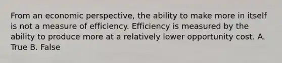 From an economic perspective, the ability to make more in itself is not a measure of efficiency. Efficiency is measured by the ability to produce more at a relatively lower opportunity cost. A. True B. False