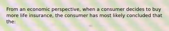 From an economic perspective, when a consumer decides to buy more life insurance, the consumer has most likely concluded that the: