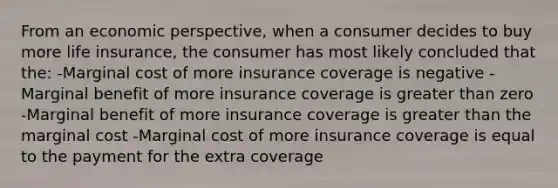 From an economic perspective, when a consumer decides to buy more life insurance, the consumer has most likely concluded that the: -Marginal cost of more insurance coverage is negative -Marginal benefit of more insurance coverage is <a href='https://www.questionai.com/knowledge/ktgHnBD4o3-greater-than' class='anchor-knowledge'>greater than</a> zero -Marginal benefit of more insurance coverage is greater than the marginal cost -Marginal cost of more insurance coverage is equal to the payment for the extra coverage