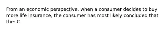 From an economic perspective, when a consumer decides to buy more life insurance, the consumer has most likely concluded that the: C