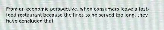 From an economic perspective, when consumers leave a fast- food restaurant because the lines to be served too long, they have concluded that
