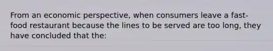 From an economic perspective, when consumers leave a fast-food restaurant because the lines to be served are too long, they have concluded that the: