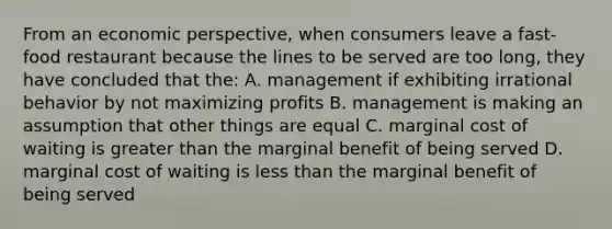 From an economic perspective, when consumers leave a fast-food restaurant because the lines to be served are too long, they have concluded that the: A. management if exhibiting irrational behavior by not maximizing profits B. management is making an assumption that other things are equal C. marginal cost of waiting is greater than the marginal benefit of being served D. marginal cost of waiting is less than the marginal benefit of being served