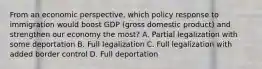 From an economic perspective, which policy response to immigration would boost GDP (gross domestic product) and strengthen our economy the most? A. Partial legalization with some deportation B. Full legalization C. Full legalization with added border control D. Full deportation