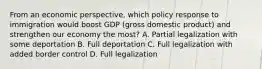 From an economic perspective, which policy response to immigration would boost GDP (gross domestic product) and strengthen our economy the most? A. Partial legalization with some deportation B. Full deportation C. Full legalization with added border control D. Full legalization