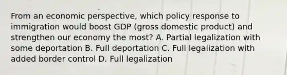 From an economic perspective, which policy response to immigration would boost GDP (gross domestic product) and strengthen our economy the most? A. Partial legalization with some deportation B. Full deportation C. Full legalization with added border control D. Full legalization