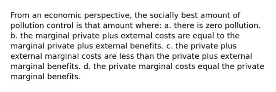 From an economic perspective, the socially best amount of pollution control is that amount where: a. there is zero pollution. b. the marginal private plus external costs are equal to the marginal private plus external benefits. c. the private plus external marginal costs are <a href='https://www.questionai.com/knowledge/k7BtlYpAMX-less-than' class='anchor-knowledge'>less than</a> the private plus external marginal benefits. d. the private marginal costs equal the private marginal benefits.