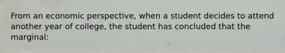 From an economic perspective, when a student decides to attend another year of college, the student has concluded that the marginal: