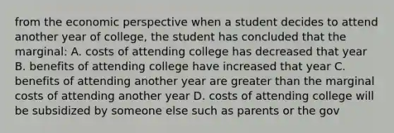 from the economic perspective when a student decides to attend another year of college, the student has concluded that the marginal: A. costs of attending college has decreased that year B. benefits of attending college have increased that year C. benefits of attending another year are greater than the marginal costs of attending another year D. costs of attending college will be subsidized by someone else such as parents or the gov