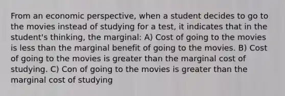 From an economic perspective, when a student decides to go to the movies instead of studying for a test, it indicates that in the student's thinking, the marginal: A) Cost of going to the movies is less than the marginal benefit of going to the movies. B) Cost of going to the movies is greater than the marginal cost of studying. C) Con of going to the movies is greater than the marginal cost of studying