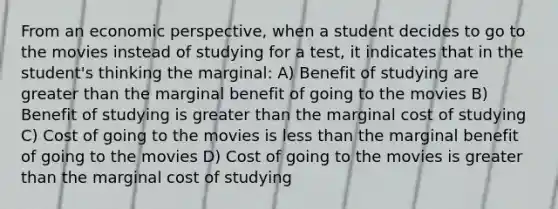 From an economic perspective, when a student decides to go to the movies instead of studying for a test, it indicates that in the student's thinking the marginal: A) Benefit of studying are greater than the marginal benefit of going to the movies B) Benefit of studying is greater than the marginal cost of studying C) Cost of going to the movies is less than the marginal benefit of going to the movies D) Cost of going to the movies is greater than the marginal cost of studying