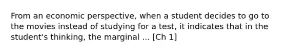 From an economic perspective, when a student decides to go to the movies instead of studying for a test, it indicates that in the student's thinking, the marginal ... [Ch 1]