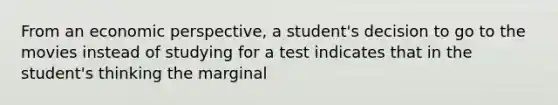 From an economic perspective, a student's decision to go to the movies instead of studying for a test indicates that in the student's thinking the marginal