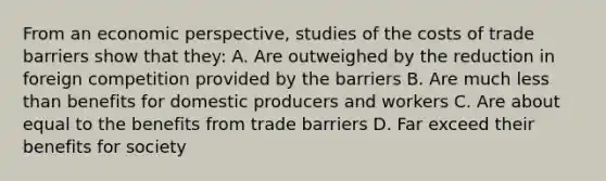 From an economic perspective, studies of the costs of trade barriers show that they: A. Are outweighed by the reduction in foreign competition provided by the barriers B. Are much less than benefits for domestic producers and workers C. Are about equal to the benefits from trade barriers D. Far exceed their benefits for society