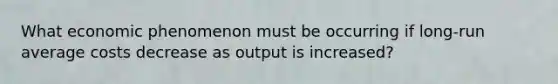 What economic phenomenon must be occurring if long-run average costs decrease as output is increased?