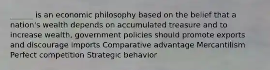 ______ is an economic philosophy based on the belief that a nation's wealth depends on accumulated treasure and to increase wealth, government policies should promote exports and discourage imports Comparative advantage Mercantilism Perfect competition Strategic behavior