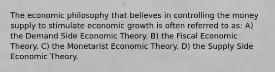 The economic philosophy that believes in controlling the money supply to stimulate economic growth is often referred to as: A) the Demand Side Economic Theory. B) the Fiscal Economic Theory. C) the Monetarist Economic Theory. D) the Supply Side Economic Theory.