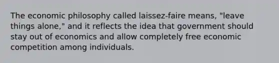 The economic philosophy called laissez-faire means, "leave things alone," and it reflects the idea that government should stay out of economics and allow completely free economic competition among individuals.