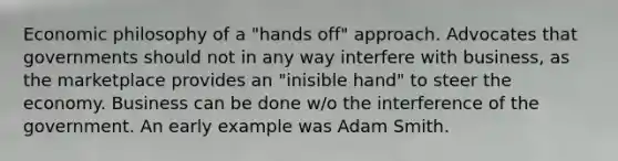 Economic philosophy of a "hands off" approach. Advocates that governments should not in any way interfere with business, as the marketplace provides an "inisible hand" to steer the economy. Business can be done w/o the interference of the government. An early example was Adam Smith.