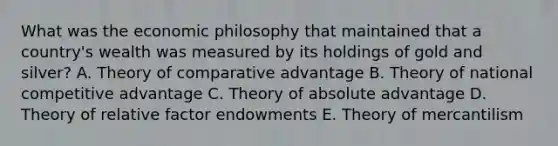 What was the economic philosophy that maintained that a country's wealth was measured by its holdings of gold and silver? A. Theory of comparative advantage B. Theory of national competitive advantage C. Theory of absolute advantage D. Theory of relative factor endowments E. Theory of mercantilism