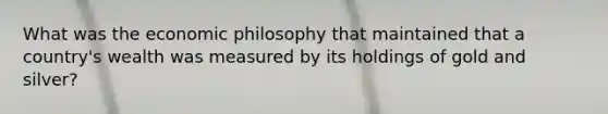 What was the economic philosophy that maintained that a country's wealth was measured by its holdings of gold and silver?