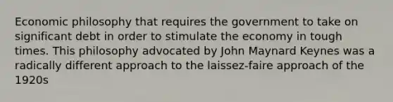 Economic philosophy that requires the government to take on significant debt in order to stimulate the economy in tough times. This philosophy advocated by John Maynard Keynes was a radically different approach to the laissez-faire approach of the 1920s