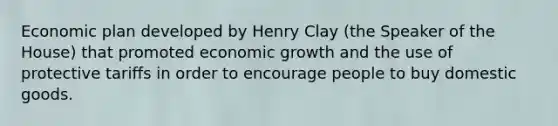 Economic plan developed by Henry Clay (the Speaker of the House) that promoted economic growth and the use of protective tariffs in order to encourage people to buy domestic goods.