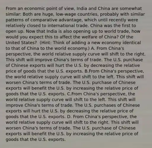 From an economic point of​ view, India and China are somewhat​ similar: Both are​ huge, low-wage​ countries, probably with similar patterns of comparative​ advantage, which until recently were relatively closed to international trade. China was the first to open up. Now that India is also opening up to world​ trade, how would you expect this to affect the welfare of​ China? Of the United​ States? ​ (Hint: Think of adding a new economy identical to that of China to the world​ economy.) A. From​ China's perspective, the world relative supply curve will shift to the right. This shift will improve​ China's terms of trade. The U.S. purchase of Chinese exports will hurt the U.S. by decreasing the relative price of goods that the U.S. exports. B.From​ China's perspective, the world relative supply curve will shift to the left. This shift will worsen​ China's terms of trade. The U.S. purchase of Chinese exports will benefit the U.S. by increasing the relative price of goods that the U.S. exports. C.From​ China's perspective, the world relative supply curve will shift to the left. This shift will improve​ China's terms of trade. The U.S. purchases of Chinese exports will hurt the U.S. by decreasing the relative price of goods that the U.S. exports. D. From​ China's perspective, the world relative supply curve will shift to the right. This shift will worsen​ China's terms of trade. The U.S. purchase of Chinese exports will benefit the U.S. by increasing the relative price of goods that the U.S. exports.