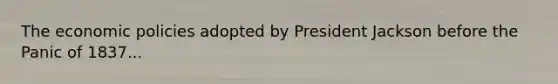 The economic policies adopted by President Jackson before the Panic of 1837...