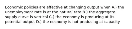 Economic policies are effective at changing output when A.) the unemployment rate is at the natural rate B.) the aggregate supply curve is vertical C.) the economy is producing at its potential output D.) the economy is not producing at capacity