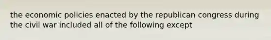 the economic policies enacted by the republican congress during the civil war included all of the following except