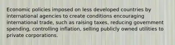 Economic policies imposed on less developed countries by international agencies to create conditions encouraging international trade, such as raising taxes, reducing government spending, controlling inflation, selling publicly owned utilities to private corporations.