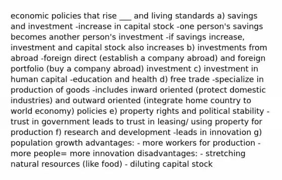 economic policies that rise ___ and living standards a) savings and investment -increase in capital stock -one person's savings becomes another person's investment -if savings increase, investment and capital stock also increases b) investments from abroad -foreign direct (establish a company abroad) and foreign portfolio (buy a company abroad) investment c) investment in human capital -education and health d) free trade -specialize in <a href='https://www.questionai.com/knowledge/ks8soMnieU-production-of-goods' class='anchor-knowledge'>production of goods</a> -includes inward oriented (protect domestic industries) and outward oriented (integrate home country to world economy) policies e) property rights and political stability -trust in government leads to trust in leasing/ using property for production f) research and development -leads in innovation g) population growth advantages: - more workers for production - more people= more innovation disadvantages: - stretching <a href='https://www.questionai.com/knowledge/k6l1d2KrZr-natural-resources' class='anchor-knowledge'>natural resources</a> (like food) - diluting capital stock