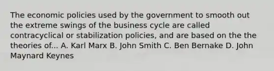 The economic policies used by the government to smooth out the extreme swings of the business cycle are called contracyclical or stabilization policies, and are based on the the theories of... A. Karl Marx B. John Smith C. Ben Bernake D. John Maynard Keynes