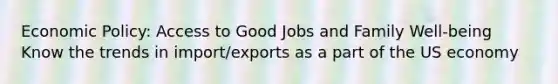 Economic Policy: Access to Good Jobs and Family Well-being Know the trends in import/exports as a part of the US economy