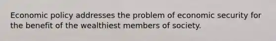 Economic policy addresses the problem of economic security for the benefit of the wealthiest members of society.