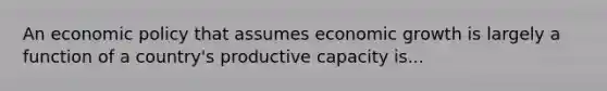 An economic policy that assumes economic growth is largely a function of a country's productive capacity is...